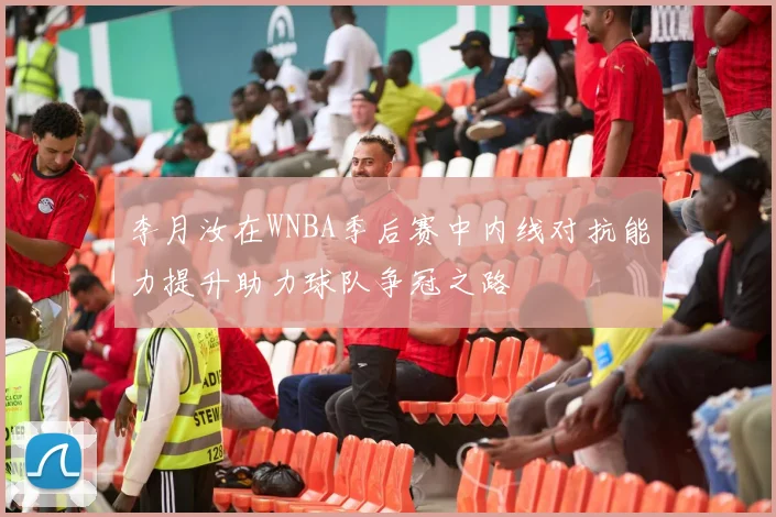 李月汝在WNBA季后赛中内线对抗能力提升助力球队争冠之路