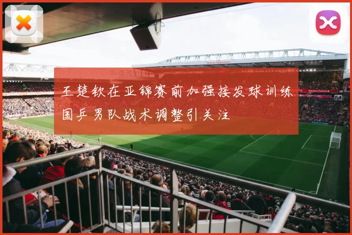 王楚钦在亚锦赛前加强接发球训练国乒男队战术调整引关注