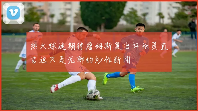 热火球迷期待詹姆斯复出评论员直言这只是无聊的炒作新闻